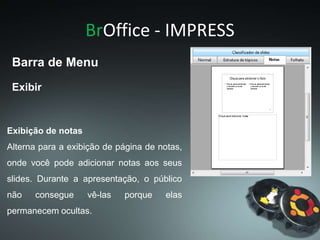 BrOffice - IMPRESS
Exibir
Barra de Menu
Exibição de notas
Alterna para a exibição de página de notas,
onde você pode adicionar notas aos seus
slides. Durante a apresentação, o público
não consegue vê-las porque elas
permanecem ocultas.
 