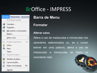 BrOffice - IMPRESS
Alterar caixa
Altera o uso de maiúsculas e minúsculas nos
caracteres selecionados ou, se o cursor
estiver em uma palavra, altera o uso de
maiúsculas e minúsculas de todos os
caracteres nela.
Formatar
Barra de Menu
 