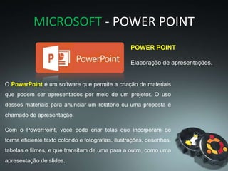 MICROSOFT - POWER POINT
POWER POINT
Elaboração de apresentações.
O PowerPoint é um software que permite a criação de materiais
que podem ser apresentados por meio de um projetor. O uso
desses materiais para anunciar um relatório ou uma proposta é
chamado de apresentação.
Com o PowerPoint, você pode criar telas que incorporam de
forma eficiente texto colorido e fotografias, ilustrações, desenhos,
tabelas e filmes, e que transitam de uma para a outra, como uma
apresentação de slides.
 