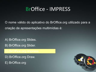 BrOffice - IMPRESS
O nome válido do aplicativo do BrOffice.org utilizado para a
criação de apresentações multimídias é:
A) BrOffice.org Slides.
B) BrOffice.org Slider.
C) BrOffice.org Impress.
D) BrOffice.org Draw.
E) BrOffice.org
 