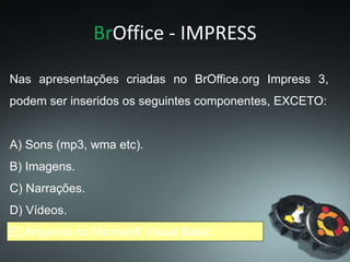 BrOffice - IMPRESS
Nas apresentações criadas no BrOffice.org Impress 3,
podem ser inseridos os seguintes componentes, EXCETO:
A) Sons (mp3, wma etc).
B) Imagens.
C) Narrações.
D) Vídeos.
E) Arquivos do Microsoft Visual Basic.
 