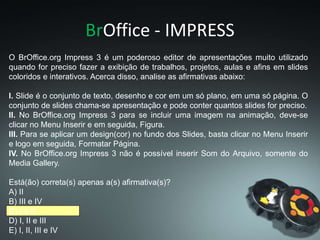BrOffice - IMPRESS
O BrOffice.org Impress 3 é um poderoso editor de apresentações muito utilizado
quando for preciso fazer a exibição de trabalhos, projetos, aulas e afins em slides
coloridos e interativos. Acerca disso, analise as afirmativas abaixo:
I. Slide é o conjunto de texto, desenho e cor em um só plano, em uma só página. O
conjunto de slides chama-se apresentação e pode conter quantos slides for preciso.
II. No BrOffice.org Impress 3 para se incluir uma imagem na animação, deve-se
clicar no Menu Inserir e em seguida, Figura.
III. Para se aplicar um design(cor) no fundo dos Slides, basta clicar no Menu Inserir
e logo em seguida, Formatar Página.
IV. No BrOffice.org Impress 3 não é possível inserir Som do Arquivo, somente do
Media Gallery.
Está(ão) correta(s) apenas a(s) afirmativa(s)?
A) II
B) III e IV
C) I e II
D) I, II e III
E) I, II, III e IV
 