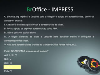 BrOffice - IMPRESS
O BrOffice.org Impress é utilizado para a criação e edição de apresentações. Sobre tal
aplicativo, analise:
I. A tecla F5 é utilizada para iniciar a apresentação de slides.
II. Possui opção de exportar apresentação como PDF.
III. Não é possível ocultar slides.
IV. A opção transição de slides é utilizada para adicionar efeitos e configurar a
apresentação dos slides.
V. Não abre apresentações criadas no Microsoft Office Power Point 2003.
Estão INCORRETAS apenas as afirmativas?
A) I, II, III, IV
B) II, V
C) II, III
D) III, V
E) IV, V
 