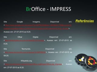 BrOffice - IMPRESS
Site Google Imagens. Disponível em:
<https://www.google.com.br/search?q=IMPRESS&biw=1600&bih=799&source=ln
ms&tbm=isch&sa=X&ei=CvGPVemjEcbYggSusoGACw&ved=0CAcQ_AUoAg>.
Acesso em: 27-07-2015 as 8:20.
Site Olhar Digital. Disponível em:
<http://olhardigital.uol.com.br/olhar2013/?m=bus>. Acesso em: 27-07-2015 as
8:20.
Site Tecmundo. Disponível em:
<http://www.tecmundo.com.br/busca?q=IMPRESS>. Acesso em: 27-07-2015 as
08:20.
Site Wikpédia.org. Disponível em:
<https://pt.wikipedia.org/wiki/OpenOffice.org#OpenOffice.org_Impress>. Acesso
em: 27-07-2015 as 8:20.
Referências
 