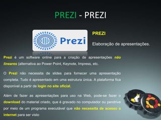 PREZI - PREZI
PREZI
Elaboração de apresentações.
Prezi é um software online para a criação de apresentações não
lineares (alternativa ao Power Point, Keynote, Impress, etc.
O Prezi não necessita de slides para fornecer uma apresentação
completa. Tudo é apresentado em uma estrutura única. A plataforma fica
disponível a partir de login no site oficial.
Além de fazer as apresentações para uso na Web, pode-se fazer o
download do material criado, que é gravado no computador ou pendrive
por meio de um programa executável que não necessita de acesso a
internet para ser visto
 