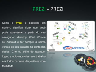 PREZI - PREZI
Como o Prezi é baseado em
nuvem, significa dizer que você
pode apresentar a partir do seu
navegador, desktop, iPad, iPhone
ou Android e ter sempre a última
versão do seu trabalho na ponta dos
dedos. Crie ou edite de qualquer
lugar, e autosincronize seu trabalho
em todos os seus dispositivos com
facilidade
 