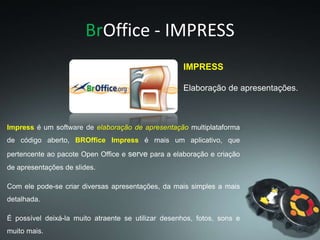 BrOffice - IMPRESS
IMPRESS
Elaboração de apresentações.
Impress é um software de elaboração de apresentação multiplataforma
de código aberto, BROffice Impress é mais um aplicativo, que
pertencente ao pacote Open Office e serve para a elaboração e criação
de apresentações de slides.
Com ele pode-se criar diversas apresentações, da mais simples a mais
detalhada.
É possível deixá-la muito atraente se utilizar desenhos, fotos, sons e
muito mais.
 