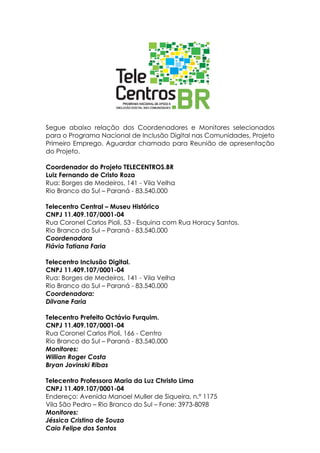 Segue abaixo relação dos Coordenadores e Monitores selecionados
para o Programa Nacional de Inclusão Digital nas Comunidades, Projeto
Primeiro Emprego. Aguardar chamado para Reunião de apresentação
do Projeto.

Coordenador do Projeto TELECENTROS.BR
Luiz Fernando de Cristo Roza
Rua: Borges de Medeiros, 141 - Vila Velha
Rio Branco do Sul – Paraná - 83.540.000

Telecentro Central – Museu Histórico
CNPJ 11.409.107/0001-04
Rua Coronel Carlos Pioli, 53 - Esquina com Rua Horacy Santos.
Rio Branco do Sul – Paraná - 83.540.000
Coordenadora
Flávia Tatiana Faria

Telecentro Inclusão Digital.
CNPJ 11.409.107/0001-04
Rua: Borges de Medeiros, 141 - Vila Velha
Rio Branco do Sul – Paraná - 83.540.000
Coordenadora:
Dilvane Faria

Telecentro Prefeito Octávio Furquim.
CNPJ 11.409.107/0001-04
Rua Coronel Carlos Pioli, 166 - Centro
Rio Branco do Sul – Paraná - 83.540.000
Monitores:
Willian Roger Costa
Bryan Jovinski Ribas

Telecentro Professora Maria da Luz Christo Lima
CNPJ 11.409.107/0001-04
Endereço: Avenida Manoel Muller de Siqueira, n.º 1175
Vila São Pedro – Rio Branco do Sul – Fone: 3973-8098
Monitores:
Jéssica Cristina de Souza
Caio Felipe dos Santos
 