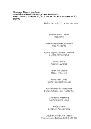 Kleiderson Giovany dos Santos
COMISSÃO DE PROJETOS FEDERAIS VIA MINISTÉRIOS:
PLANEJAMENTO, COMUNICAÇÕES, CIÊNCIA E TECNOLOGIAE INCLUSÃO
DIGITAL.

                            Rio Branco do Sul, 12 de julho de 2010.




                                 Emerson Santo Stresser
                                      Presidente


                             Merina Aparecida Costa Tosto
                                    Vice-Presidente


                            Odete Regina Monteiro Cordeiro
                                Gestora Administrativa


                                     José Ari Nunes
                                    Assistente Jurídico


                                   Edson José Stresser
                                    Gestor Financeiro


                                   Paulo Samir Costa
                                Gestor Recursos Humanos


                              Luiz Fernando de Cristo Roza
                            Gestor do Projeto dos TeleCentros


                                  Ari da Silva Armstrong
                                  Assistencialismo Social


                                     Araslei Cumim
                                Gestor em Planejamento


                             Cláudia Cristina Cristo Stresser
                         Representante Sociedade Civil e ONGS
 