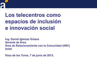 Los telecentros como
espacios de inclusión
e innovación social
Ing. Daniel Iglesias Grèzes
Gerente de Área
Área de Relacionamiento con la Comunidad (ARC)
Antel
Paso de los Toros, 7 de junio de 2013.
 
