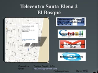 Telecentro Santa Elena 2
        El Bosque
                                    Telecentro santa elena
                                    http://facebook.com/TC.S
                                    ANTAELENA



                                       telecentro.santaelena



                                        pgarrido@barriodigital
                                                -rm.cl



                                       telecentro_santaelena



Operadora   : Paulina Garrido Jofre
Email       : neazulita@hotmail.com
                                  Fecha apertura    : Marzo 2010
 