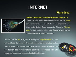 INTERNET
COMO FOI INVENTADA E COMO FUNCIONA A FIBRA ÓTICA
Cabos de fibra óptica estão substituindo fios de cobre
para aumentar a velocidade de transmissão de
informação digital. Estes cabos são feixes de “fios de
vidro” extremamente puros que foram revestidas em
duas camadas de plástico reflexivo.
Uma fonte de luz é ligada e desligada rapidamente a uma
extremidade do cabo de transmissão de dados digitais. A luz
viaja através dos fios de vidro e de forma contínua reflete fora
do interior dos revestimentos plásticos espelhados em um
processo conhecido como reflexão total interna.
Fibra ótica
 