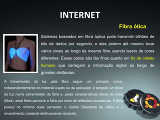 INTERNET
Fibra ótica
Sistemas baseados em fibra óptica pode transmitir bilhões de
bits de dados por segundo, e eles podem até mesmo levar
vários sinais ao longo da mesma fibra usando lasers de cores
diferentes. Esses cabos são tão finos quanto um fio de cabelo
humano que carregam a informação digital ao longo de
grandes distâncias.
A transmissão da luz pela fibra segue um princípio único,
independentemente do material usado ou da aplicação: é lançado um feixe
de luz numa extremidade da fibra e, pelas características óticas do meio
(fibra), esse feixe percorre a fibra por meio de reflexões sucessivas. A fibra
possui no mínimo duas camadas: o núcleo (filamento de vidro) e o
revestimento (material eletricamente isolante).
 