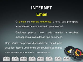 Email
Hoje várias empresas disponibilizam email para
usuários, isso é uma forma de divulgar sua marca
e ao mesmo tempo, atrair consumidores.
INTERNET
O e-mail ou correio eletrônico é uma das principais
ferramentas de comunicação pela Internet.
Qualquer pessoa hoje, pode mandar e receber
mensagens através desse tipo de serviço.
 