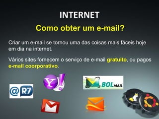 Como obter um e-mail?
Criar um e-mail se tornou uma das coisas mais fáceis hoje
em dia na internet.
Vários sites fornecem o serviço de e-mail gratuito, ou pagos
e-mail coorporativo.
INTERNET
 