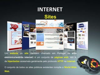 INTERNET
Um website ou site (também chamado em Portugal de sítio
eletrónico/web/da internet) é um conjunto de páginas web, isto é,
de hipertextos acessíveis geralmente pelo protocolo HTTP na internet.
O conjunto de todos os sites públicos existentes compõe a World Wide
Web.
Sites
 