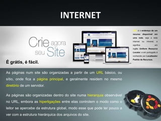 INTERNET
As páginas num site são organizadas a partir de um URL básico, ou
sítio, onde fica a página principal, e geralmente residem no mesmo
diretório de um servidor.
As páginas são organizadas dentro do site numa hierarquia observável
no URL, embora as hiperligações entre elas controlem o modo como o
leitor se apercebe da estrutura global, modo esse que pode ter pouco a
ver com a estrutura hierárquica dos arquivos do site.
É grátis, é fácil.
URL é o endereço de um
recurso disponível em
uma rede, seja a rede
internet ou intranet, e
significa em
inglês Uniform Resource
Locator, e em português é
conhecido por Localizador
Padrão de Recursos.
 