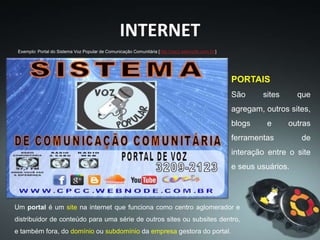 INTERNET
PORTAIS
São sites que
agregam, outros sites,
blogs e outras
ferramentas de
interação entre o site
e seus usuários.
Exemplo: Portal do Sistema Voz Popular de Comunicação Comunitária [http://cpcc.webnode.com.br/]
Um portal é um site na internet que funciona como centro aglomerador e
distribuidor de conteúdo para uma série de outros sites ou subsites dentro,
e também fora, do domínio ou subdomínio da empresa gestora do portal.
 