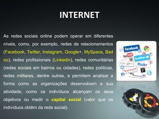 As redes sociais online podem operar em diferentes
níveis, como, por exemplo, redes de relacionamentos
(Facebook, Twitter, Instagram, Google+, MySpace, Bad
oo), redes profissionais (Linkedin), redes comunitárias
(redes sociais em bairros ou cidades), redes políticas,
redes militares, dentre outras, e permitem analisar a
forma como as organizações desenvolvem a sua
atividade, como os indivíduos alcançam os seus
objetivos ou medir o capital social (valor que os
indivíduos obtêm da rede social).
INTERNET
 