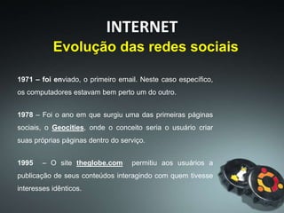 INTERNET
1971 – foi enviado, o primeiro email. Neste caso específico,
os computadores estavam bem perto um do outro.
1978 – Foi o ano em que surgiu uma das primeiras páginas
sociais, o Geocities, onde o conceito seria o usuário criar
suas próprias páginas dentro do serviço.
1995 – O site theglobe.com permitiu aos usuários a
publicação de seus conteúdos interagindo com quem tivesse
interesses idênticos.
Evolução das redes sociais
 