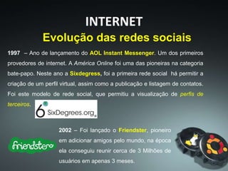 1997 – Ano de lançamento do AOL Instant Messenger. Um dos primeiros
provedores de internet. A América Online foi uma das pioneiras na categoria
bate-papo. Neste ano a Sixdegress, foi a primeira rede social há permitir a
criação de um perfil virtual, assim como a publicação e listagem de contatos.
Foi este modelo de rede social, que permitiu a visualização de perfis de
terceiros.
INTERNET
Evolução das redes sociais
2002 – Foi lançado o Friendster, pioneiro
em adicionar amigos pelo mundo, na época
ela conseguiu reunir cerca de 3 Milhões de
usuários em apenas 3 meses.
 
