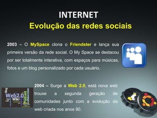 2003 – O MySpace clona o Friendster e lança sua
primeira versão da rede social. O My Space se destacou
por ser totalmente interativa, com espaços para músicas,
fotos e um blog personalizado por cada usuário.
INTERNET
Evolução das redes sociais
2004 – Surge a Web 2.0, está nova web
trouxe a segunda geração de
comunidades junto com a evolução da
web criada nos anos 90.
 