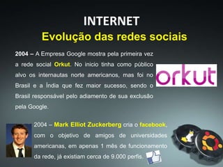 2004 – A Empresa Google mostra pela primeira vez
a rede social Orkut. No inicio tinha como público
alvo os internautas norte americanos, mas foi no
Brasil e a Índia que fez maior sucesso, sendo o
Brasil responsável pelo adiamento de sua exclusão
pela Google.
INTERNET
Evolução das redes sociais
2004 – Mark Elliot Zuckerberg cria o facebook,
com o objetivo de amigos de universidades
americanas, em apenas 1 mês de funcionamento
da rede, já existiam cerca de 9.000 perfis.
 