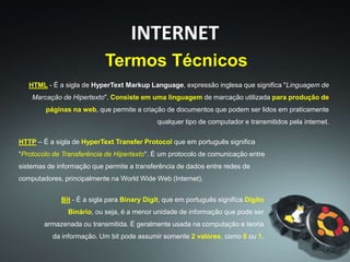 HTML - É a sigla de HyperText Markup Language, expressão inglesa que significa "Linguagem de
Marcação de Hipertexto". Consiste em uma linguagem de marcação utilizada para produção de
páginas na web, que permite a criação de documentos que podem ser lidos em praticamente
qualquer tipo de computador e transmitidos pela internet.
Termos Técnicos
INTERNET
HTTP – É a sigla de HyperText Transfer Protocol que em português significa
"Protocolo de Transferência de Hipertexto". É um protocolo de comunicação entre
sistemas de informação que permite a transferência de dados entre redes de
computadores, principalmente na World Wide Web (Internet).
Bit - É a sigla para Binary Digit, que em português significa Dígito
Binário, ou seja, é a menor unidade de informação que pode ser
armazenada ou transmitida. É geralmente usada na computação e teoria
da informação. Um bit pode assumir somente 2 valores, como 0 ou 1.
 
