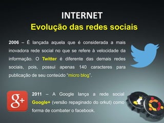 2006 – É lançada aquela que é considerada a mais
inovadora rede social no que se refere à velocidade da
informação. O Twitter é diferente das demais redes
sociais, pois, possui apenas 140 caracteres para
publicação de seu conteúdo “micro blog”.
INTERNET
Evolução das redes sociais
2011 – A Google lança a rede social
Google+ (versão repaginado do orkut) como
forma de combater o facebook.
 