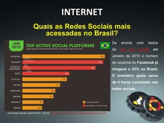 INTERNET
De acordo com dados
da we are social até
Janeiro de 2015 o número
de usuários do Facebook já
chegava a 25% no Brasil.
O brasileiro gasta cerca
de 4 horas conectado nas
redes sociais.
Uso Redes Sociais Janeiro 2015 – [Fonte: http://blog.pmweb.com.br/a-internet-no-brasil-em-2015/]
Quais as Redes Sociais mais
acessadas no Brasil?
 