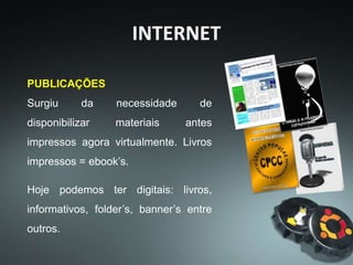 INTERNET
PUBLICAÇÕES
Surgiu da necessidade de
disponibilizar materiais antes
impressos agora virtualmente. Livros
impressos = ebook’s.
Hoje podemos ter digitais: livros,
informativos, folder’s, banner’s entre
outros.
 