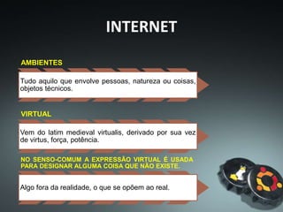 AMBIENTES
Tudo aquilo que envolve pessoas, natureza ou coisas,
objetos técnicos.
VIRTUAL
Vem do latim medieval virtualis, derivado por sua vez
de virtus, força, potência.
NO SENSO-COMUM A EXPRESSÃO VIRTUAL É USADA
PARA DESIGNAR ALGUMA COISA QUE NÃO EXISTE.
Algo fora da realidade, o que se opõem ao real.
INTERNET
 