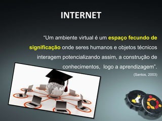 “Um ambiente virtual é um espaço fecundo de
significação onde seres humanos e objetos técnicos
interagem potencializando assim, a construção de
conhecimentos, logo a aprendizagem”.
(Santos, 2003)
INTERNET
 