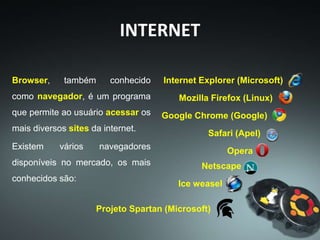 Browser, também conhecido
como navegador, é um programa
que permite ao usuário acessar os
mais diversos sites da internet.
Existem vários navegadores
disponíveis no mercado, os mais
conhecidos são:
INTERNET
Ice weasel
Internet Explorer (Microsoft)
Mozilla Firefox (Linux)
Google Chrome (Google)
Safari (Apel)
Opera
Netscape
Projeto Spartan (Microsoft)
 