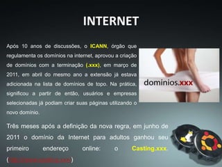 Após 10 anos de discussões, o ICANN, órgão que
regulamenta os domínios na internet, aprovou a criação
de domínios com a terminação (.xxx), em março de
2011, em abril do mesmo ano a extensão já estava
adicionada na lista de domínios de topo. Na prática,
significou a partir de então, usuários e empresas
selecionadas já podiam criar suas páginas utilizando o
novo domínio.
Três meses após a definição da nova regra, em junho de
2011 o domínio da Internet para adultos ganhou seu
primeiro endereço online: o Casting.xxx.
(http://www.casting.xxx/)
INTERNET
 