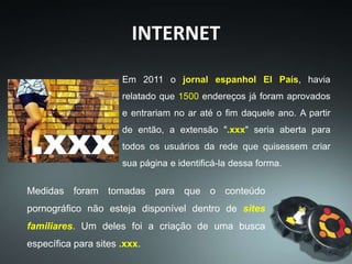 Medidas foram tomadas para que o conteúdo
pornográfico não esteja disponível dentro de sites
familiares. Um deles foi a criação de uma busca
específica para sites .xxx.
Em 2011 o jornal espanhol El País, havia
relatado que 1500 endereços já foram aprovados
e entrariam no ar até o fim daquele ano. A partir
de então, a extensão ".xxx" seria aberta para
todos os usuários da rede que quisessem criar
sua página e identificá-la dessa forma.
INTERNET
 