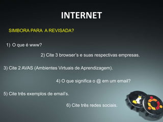 1) O que é www?
SIMBORA PARA A REVISADA?
2) Cite 3 browser’s e suas respectivas empresas.
3) Cite 2 AVAS (Ambientes Virtuais de Aprendizagem).
4) O que significa o @ em um email?
5) Cite três exemplos de email’s.
6) Cite três redes sociais.
INTERNET
 
