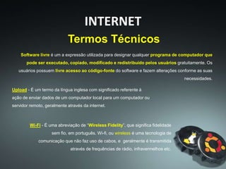 Software livre é um a expressão utilizada para designar qualquer programa de computador que
pode ser executado, copiado, modificado e redistribuído pelos usuários gratuitamente. Os
usuários possuem livre acesso ao código-fonte do software e fazem alterações conforme as suas
necessidades.
Termos Técnicos
INTERNET
Upload - É um termo da língua inglesa com significado referente à
ação de enviar dados de um computador local para um computador ou
servidor remoto, geralmente através da internet.
Wi-Fi - É uma abreviação de “Wireless Fidelity”, que significa fidelidade
sem fio, em português. Wi-fi, ou wireless é uma tecnologia de
comunicação que não faz uso de cabos, e geralmente é transmitida
através de frequências de rádio, infravermelhos etc.
 
