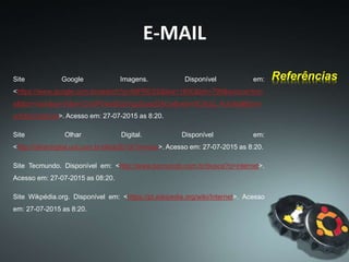 E-MAIL
Site Google Imagens. Disponível em:
<https://www.google.com.br/search?q=IMPRESS&biw=1600&bih=799&source=lnm
s&tbm=isch&sa=X&ei=CvGPVemjEcbYggSusoGACw&ved=0CAcQ_AUoAg#tbm=i
sch&q=internet>. Acesso em: 27-07-2015 as 8:20.
Site Olhar Digital. Disponível em:
<http://olhardigital.uol.com.br/olhar2013/?m=bus>. Acesso em: 27-07-2015 as 8:20.
Site Tecmundo. Disponível em: <http://www.tecmundo.com.br/busca?q=internet>.
Acesso em: 27-07-2015 as 08:20.
Site Wikpédia.org. Disponível em: <https://pt.wikipedia.org/wiki/Internet>. Acesso
em: 27-07-2015 as 8:20.
Referências
 
