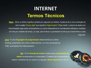Kbps - (Kb/s ou Kbit/s) significa quilobit por segundo (ou kilobit). A palavra bit é uma contração do
termo inglês "binary digit" que significa "dígito binário". Para medir o volume de dados em
transmissões (seja entre computadores ou outros dispositivos) é normalmente utilizada a medição
em bits por unidade de tempo, ou seja, para indicar a quantidade de bits que é transmitida a cada
segundo.
Termos Técnicos
INTERNET
Java - É uma linguagem de programação desenvolvida por James
Gosling, juntamente com outros colaboradores, no início da década de
1990, na empresa Sun Microsystems.
Zip - É um formato de arquivo usado para compactação de
dados armazenados no computador. O objetivo da compactação é
reduzir o tamanho de um arquivo ou agrupar vários arquivos em um só.
 