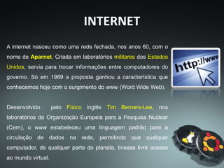 INTERNET
A internet nasceu como uma rede fechada, nos anos 60, com o
nome de Aparnet. Criada em laboratórios militares dos Estados
Unidos, servia para trocar informações entre computadores do
governo. Só em 1989 a proposta ganhou a característica que
conhecemos hoje com o surgimento do www (Word Wide Web).
Desenvolvido pelo Físico inglês Tim Berners-Lee, nos
laboratórios da Organização Europeia para a Pesquisa Nuclear
(Cern), o www estabeleceu uma linguagem padrão para a
circulação de dados na rede, permitindo que qualquer
computador, de qualquer parte do planeta, tivesse livre acesso
ao mundo virtual.
 