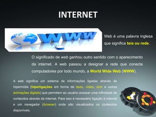 A web significa um sistema de informações ligadas através de
hipermídia (hiperligações em forma de texto, vídeo, som e outras
animações digitais) que permitem ao usuário acessar uma infinidade de
conteúdos através da internet. Para isso é necessário ligação à internet
e um navegador (browser) onde são visualizados os conteúdos
disponíveis.
INTERNET
Web é uma palavra inglesa
que significa teia ou rede.
O significado de web ganhou outro sentido com o aparecimento
da internet. A web passou a designar a rede que conecta
computadores por todo mundo, a World Wide Web (WWW).
 
