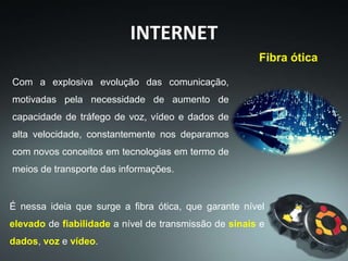 INTERNET
Com a explosiva evolução das comunicação,
motivadas pela necessidade de aumento de
capacidade de tráfego de voz, vídeo e dados de
alta velocidade, constantemente nos deparamos
com novos conceitos em tecnologias em termo de
meios de transporte das informações.
É nessa ideia que surge a fibra ótica, que garante nível
elevado de fiabilidade a nível de transmissão de sinais e
dados, voz e vídeo.
Fibra ótica
 