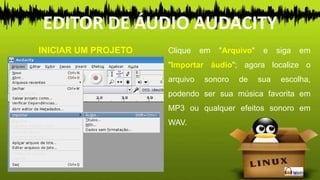 INICIAR UM PROJETO Clique em "Arquivo" e siga em
"Importar áudio"; agora localize o
arquivo sonoro de sua escolha,
podendo ser sua música favorita em
MP3 ou qualquer efeitos sonoro em
WAV.
EDITOR DE ÁUDIO AUDACITY
 