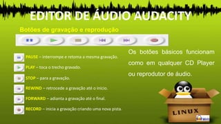 Botões de gravação e reprodução
EDITOR DE ÁUDIO AUDACITY
PAUSE – interrompe e retoma a mesma gravação.
Os botões básicos funcionam
como em qualquer CD Player
ou reprodutor de áudio.
PLAY – toca o trecho gravado.
FORWARD – adianta a gravação até o final.
STOP – para a gravação.
REWIND – retrocede a gravação até o início.
RECORD – inicia a gravação criando uma nova pista.
 