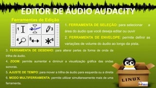 1 2 3
4 5 6
1. FERRAMENTA DE SELEÇÃO: para selecionar a
área do áudio que você deseja editar ou ouvir
2. FERRAMENTA DE ENVELOPE: permite definir as
variações de volume do áudio ao longo da pista.
3. FERRAMENTA DE DESENHO: para alterar partes da forma de onda da
trilha de áudio.
4. ZOOM: permite aumentar e diminuir a visualização gráfica das ondas
sonoras.
5. AJUSTE DE TEMPO: para mover a trilha de áudio para esquerda ou a direita
6. MODO MULTIFERRAMENTA: permite utilizar simultaneamente mais de uma
ferramenta.
Ferramentas de Edição
EDITOR DE ÁUDIO AUDACITY
 