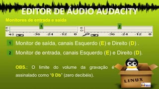 Monitor de saída, canais Esquerdo (E) e Direito (D) .
Monitor de entrada, canais Esquerdo (E) e Direito (D).
1
Monitores de entrada e saída
EDITOR DE ÁUDIO AUDACITY
2
OBS.: O limite do volume da gravação é
assinalado como “0 Db” (zero decibéis).
2
1
 