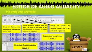 Iniciando uma Gravação
EDITOR DE ÁUDIO AUDACITY
Espectro do som gravado
FAIXA 1
Espectro do som gravado
FAIXA 2
Clique em Gravar. Ao
terminar clique em PLAY
para ouvir a gravação.
Quando terminar a gravação, clique em
Stop. Se clicar na tecla parar, e der
prosseguimento a gravação, a mesma
aparecerá em outra faixa.
Clique em Pause, para
prosseguir a gravação na
mesma faixa.
 