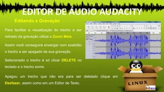 Para facilitar a visualização do trecho a ser
retirado da gravação utilize o Zoom Mais.
Assim você conseguirá enxergar com exatidão
o trecho a ser apagado da sua gravação.
Selecionado o trecho é só clicar DELETE no
teclado e o trecho some.
Editando a Gravação
EDITOR DE ÁUDIO AUDACITY
Apagou um trecho que não era para ser deletado clique em
Desfazer, assim como em um Editor de Texto.
 