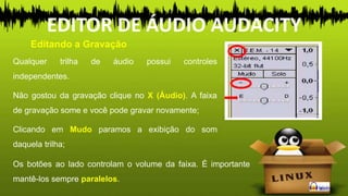 Qualquer trilha de áudio possui controles
independentes.
Não gostou da gravação clique no X (Áudio). A faixa
de gravação some e você pode gravar novamente;
Clicando em Mudo paramos a exibição do som
daquela trilha;
Os botões ao lado controlam o volume da faixa. É importante
mantê-los sempre paralelos.
Editando a Gravação
EDITOR DE ÁUDIO AUDACITY
 
